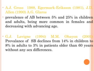 • A.J. Gross 1988, Egermark-Eriksson (1981), J.D.
Allen (1990) A.G. Glaros
• prevalence of AB between 5% and 25% in children
and adults, being more common in females and
decreasing with advancing age.
• G.J. Lavigne (1994) M.M. Ohayon (2001)
Prevalance of SB declines from 14% in children to
8% in adults to 3% in patients older than 60 years
without any sex differences.
 