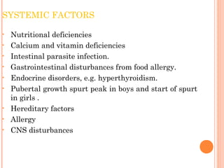 SYSTEMIC FACTORS
• Nutritional deficiencies
• Calcium and vitamin deficiencies
• Intestinal parasite infection.
• Gastrointestinal disturbances from food allergy.
• Endocrine disorders, e.g. hyperthyroidism.
• Pubertal growth spurt peak in boys and start of spurt
in girls .
• Hereditary factors
• Allergy
• CNS disturbances
 