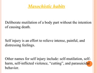 Deliberate mutilation of a body part without the intention
of causing death.
Self injury is an effort to relieve intense, painful, and
distressing feelings.
Other names for self injury include: self-mutilation, self-
harm, self-inflicted violence, “cutting”, and parasuicidal
behavior.
Masochistic habits
 