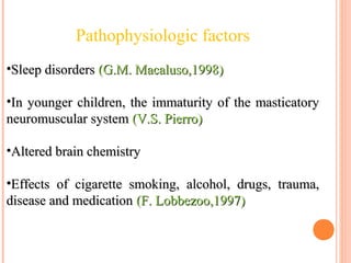 •Sleep disordersSleep disorders (G.M. Macaluso,1998)(G.M. Macaluso,1998)
•In younger children, the immaturity of the masticatoryIn younger children, the immaturity of the masticatory
neuromuscular systemneuromuscular system (V.S. Pierro)(V.S. Pierro)
•Altered brain chemistryAltered brain chemistry
•Effects of cigarette smoking, alcohol, drugs, trauma,Effects of cigarette smoking, alcohol, drugs, trauma,
disease and medicationdisease and medication (F. Lobbezoo,1997)(F. Lobbezoo,1997)
Pathophysiologic factors
 