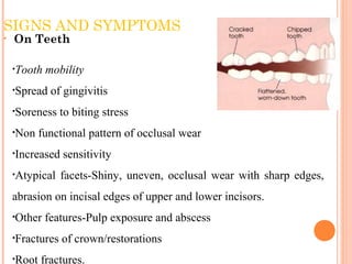 SIGNS AND SYMPTOMS
• On Teeth
•Tooth mobility
•Spread of gingivitis
•Soreness to biting stress
•Non functional pattern of occlusal wear
•Increased sensitivity
•Atypical facets-Shiny, uneven, occlusal wear with sharp edges,
abrasion on incisal edges of upper and lower incisors.
•Other features-Pulp exposure and abscess
•Fractures of crown/restorations
•Root fractures.
 