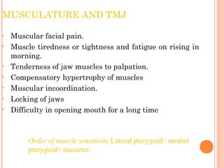 MUSCULATURE AND TMJ
• Muscular facial pain.
• Muscle tiredness or tightness and fatigue on rising in
morning.
• Tenderness of jaw muscles to palpation.
• Compensatory hypertrophy of muscles
• Muscular incoordination.
• Locking of jaws
• Difficulty in opening mouth for a long time
Order of muscle sensitivity Lateral pterygoid> medial
pterygoid> masseter.
 