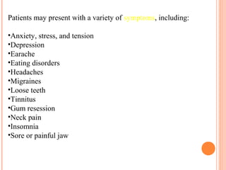 Patients may present with a variety of symptoms, including:
•Anxiety, stress, and tension
•Depression
•Earache
•Eating disorders
•Headaches
•Migraines
•Loose teeth
•Tinnitus
•Gum resession
•Neck pain
•Insomnia
•Sore or painful jaw
 