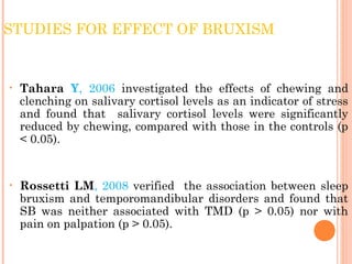 STUDIES FOR EFFECT OF BRUXISM
• Tahara Y, 2006 investigated the effects of chewing and
clenching on salivary cortisol levels as an indicator of stress
and found that salivary cortisol levels were significantly
reduced by chewing, compared with those in the controls (p
< 0.05).
• Rossetti LM, 2008 verified the association between sleep
bruxism and temporomandibular disorders and found that
SB was neither associated with TMD (p > 0.05) nor with
pain on palpation (p > 0.05).
 