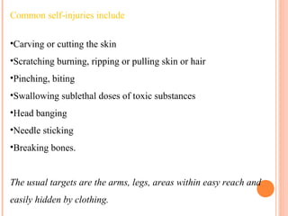 Common self-injuries include
•Carving or cutting the skin
•Scratching burning, ripping or pulling skin or hair
•Pinching, biting
•Swallowing sublethal doses of toxic substances
•Head banging
•Needle sticking
•Breaking bones.
The usual targets are the arms, legs, areas within easy reach and
easily hidden by clothing.
 