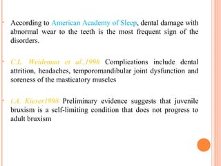 • According to American Academy of Sleep, dental damage with
abnormal wear to the teeth is the most frequent sign of the
disorders.
• C.L. Weideman et al.,1996 Complications include dental
attrition, headaches, temporomandibular joint dysfunction and
soreness of the masticatory muscles
• (.A. Kieser1998 Preliminary evidence suggests that juvenile
bruxism is a self-limiting condition that does not progress to
adult bruxism
 