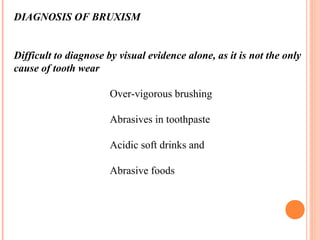 DIAGNOSIS OF BRUXISM
Difficult to diagnose by visual evidence alone, as it is not the only
cause of tooth wear
Over-vigorous brushing
Abrasives in toothpaste
Acidic soft drinks and
Abrasive foods
 