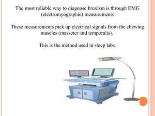 The most reliable way to diagnose bruxism is through EMG
(electromyographic) measurements
These measurements pick up electrical signals from the chewing
muscles (masseter and temporalis).
This is the method used in sleep labs.
 