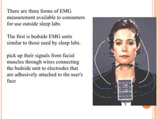 There are three forms of EMG
measurement available to consumers
for use outside sleep labs
The first is bedside EMG units
similar to those used by sleep labs.
pick up their signals from facial
muscles through wires connecting
the bedside unit to electrodes that
are adhesively attached to the user's
face
 