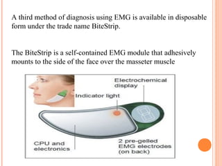 A third method of diagnosis using EMG is available in disposable
form under the trade name BiteStrip.
The BiteStrip is a self-contained EMG module that adhesively
mounts to the side of the face over the masseter muscle
 