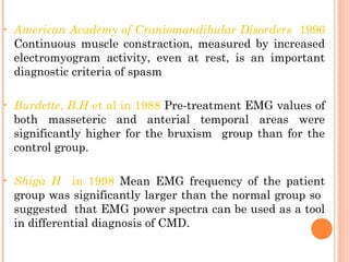 • American Academy of Craniomandibular Disorders 1996
Continuous muscle constraction, measured by increased
electromyogram activity, even at rest, is an important
diagnostic criteria of spasm
• Burdette, B.H et al in 1988 Pre-treatment EMG values of
both masseteric and anterial temporal areas were
significantly higher for the bruxism group than for the
control group.
• Shiga H in 1998 Mean EMG frequency of the patient
group was significantly larger than the normal group so
suggested that EMG power spectra can be used as a tool
in differential diagnosis of CMD.
 