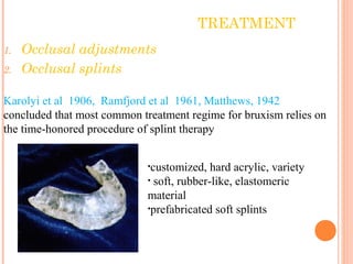 TREATMENT
1. Occlusal adjustments
2. Occlusal splints
Karolyi et al 1906, Ramfjord et al 1961, Matthews, 1942
concluded that most common treatment regime for bruxism relies on
the time-honored procedure of splint therapy
•customized, hard acrylic, variety
• soft, rubber-like, elastomeric
material
•prefabricated soft splints
 