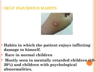 • SELF INJURIOUS HABITS
 Habits in which the patient enjoys inflicting
damage to himself.
 Rare in normal children
 Mostly seen in mentally retarded children (10-
20%) and children with psychological
abnormalities.
 