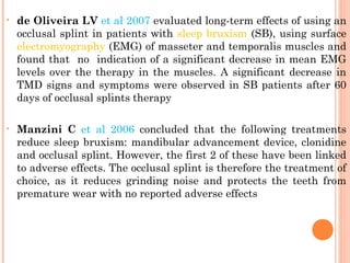 • de Oliveira LV et al 2007 evaluated long-term effects of using an
occlusal splint in patients with sleep bruxism (SB), using surface
electromyography (EMG) of masseter and temporalis muscles and
found that no indication of a significant decrease in mean EMG
levels over the therapy in the muscles. A significant decrease in
TMD signs and symptoms were observed in SB patients after 60
days of occlusal splints therapy
• Manzini C et al 2006 concluded that the following treatments
reduce sleep bruxism: mandibular advancement device, clonidine
and occlusal splint. However, the first 2 of these have been linked
to adverse effects. The occlusal splint is therefore the treatment of
choice, as it reduces grinding noise and protects the teeth from
premature wear with no reported adverse effects
 