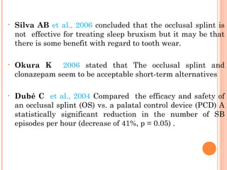 • Silva AB et al., 2006 concluded that the occlusal splint is
not effective for treating sleep bruxism but it may be that
there is some benefit with regard to tooth wear.
• Okura K 2006 stated that The occlusal splint and
clonazepam seem to be acceptable short-term alternatives
• Dubé C et al., 2004 Compared the efficacy and safety of
an occlusal splint (OS) vs. a palatal control device (PCD) A
statistically significant reduction in the number of SB
episodes per hour (decrease of 41%, p = 0.05) .
 