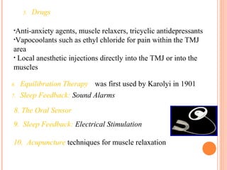 5. Drugs
•Anti-anxiety agents, muscle relaxers, tricyclic antidepressants
•Vapocoolants such as ethyl chloride for pain within the TMJ
area
• Local anesthetic injections directly into the TMJ or into the
muscles
6. Equilibration Therapy was first used by Karolyi in 1901
7. Sleep Feedback: Sound Alarms
8. The Oral Sensor
9. Sleep Feedback: Electrical Stimulation
10. Acupuncture techniques for muscle relaxation
 