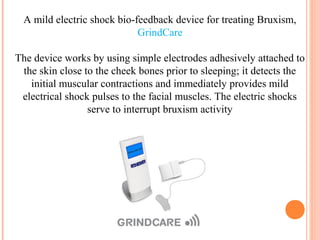 A mild electric shock bio-feedback device for treating Bruxism,
GrindCare
The device works by using simple electrodes adhesively attached to
the skin close to the cheek bones prior to sleeping; it detects the
initial muscular contractions and immediately provides mild
electrical shock pulses to the facial muscles. The electric shocks
serve to interrupt bruxism activity
 