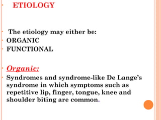 • ETIOLOGY
• The etiology may either be:
• ORGANIC
• FUNCTIONAL
• Organic:
• Syndromes and syndrome-like De Lange’s
syndrome in which symptoms such as
repetitive lip, finger, tongue, knee and
shoulder biting are common.
 