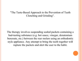 "The Taste-Based Approach to the Prevention of Teeth
Clenching and Grinding".
The therapy involves suspending sealed packets containing a
bad-tasting substance (e.g. hot sauce, vinegar, denatonium
benzoate, etc.) between the rear molars using an orthodontic
style appliance. Any attempt to bring the teeth together will
rupture the packets and alert the user to the habit.
 