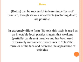 Botox
(Botox) can be successful in lessening effects of
bruxism, though serious side-effects (including death)
are possible.
In extremely dilute form (Botox), this toxin is used as
an injectable local paralysis agent that weakens
(partially paralyzes) muscles and has been used
extensively in cosmetic procedures to 'relax' the
muscles of the face and decrease the appearance of
wrinkles.
 