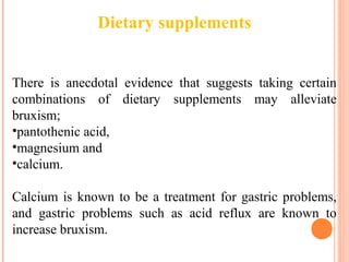 Dietary supplements
There is anecdotal evidence that suggests taking certain
combinations of dietary supplements may alleviate
bruxism;
•pantothenic acid,
•magnesium and
•calcium.
Calcium is known to be a treatment for gastric problems,
and gastric problems such as acid reflux are known to
increase bruxism.
 