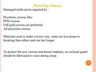 Repairing damage
Damaged teeth can be repaired by :
Prosthetic crowns like:
PFM crowns
Full gold crowns are preferred.
All-porcelain crowns
Materials used to make crowns vary; some are less prone to
breaking than others and can last longer.
To protect the new crowns and dental implants, an occlusal guard
should be fabricated to wear during sleep.
 