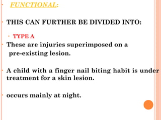 • FUNCTIONAL:
• THIS CAN FURTHER BE DIVIDED INTO:
• TYPE A
• These are injuries superimposed on a
pre-existing lesion.
• A child with a finger nail biting habit is under
treatment for a skin lesion.
• occurs mainly at night.
 