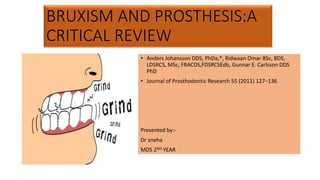 BRUXISM AND PROSTHESIS:A
CRITICAL REVIEW
• Anders Johansson DDS, PhDa,*, Ridwaan Omar BSc, BDS,
LDSRCS, MSc, FRACDS,FDSRCSEdb, Gunnar E. Carlsson DDS
PhD
• Journal of Prosthodontic Research 55 (2011) 127–136
Presented by:-
Dr sneha
MDS 2ND YEAR
 