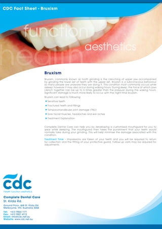 Complete Dental Care
St. Kilda Rd.
Ground Floor, 468 St. Kilda Rd.
Melbourne, VIC Australia 3004
Tel: +613 9866 1171
Fax: +613 9821 4112
Email: info@cdc.net.au
Website: www.cdc.net.au
Bruxism, commonly known as tooth grinding is the clenching of upper jaw accompanied
by grinding the lower set of teeth with the upper set. Bruxism is a subconscious behaviour
so many people are unaware they are doing it. This condition most commonly occurs while
asleep; however it may also occur during waking hours. During sleep, the force at which jaws
clench together can be up to 6 times greater than the pressure during the waking hours.
Significant damage is much more likely to occur with the night-time bruxism.
Bruxism can lead to following:
Sensitive teeth
Fractured teeth and fillings
Temporomandibular joint damage (TMJ)
Sore facial muscles, headaches and ear aches
Treatment Explanation
Complete Dental Care can help you by developing a customised mouthguard for you to
wear while sleeping. The mouthguard then takes the punishment that your teeth would
normally take during your grinding. This will help minimise the damage associated with this
condition.
Treatment Time - Impressions are taken of your teeth and you will be required to return
for collection and the fitting of your protective guard. Follow-up visits may be required for
adjustments.
CDC Fact Sheet - Bruxism
Bruxism
 