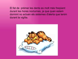 El fet de prémer les dents es molt més freqüent durant les hores nocturnes, ja que quan estem dormint no actuen els sistemes d'alerta que tenim durant la vigília.   