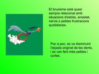 El bruxisme està quasi sempre relacionat amb situacions d'estrès, ansietat, nervis o petites frustracions quotidianes.   Poc a poc, es va disminuint l'alçada original de les dents, i es van fent més petites i curtes. 