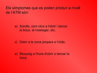 Els símptomes que es poden produir a nivell de l‘ATM són: Sorolls, com clics a l'obrir i tancar  la boca, al mastegar, etc.  Dolor a la zona propera a l‘oïda.  Bloqueig a l'hora d'obrir o tancar la boca.  