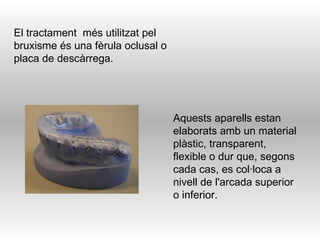 El tractament més utilitzat pel bruxisme és una fèrula oclusal o placa de descàrrega.  Aquests aparells estan elaborats amb un material plàstic, transparent, flexible o dur que, segons cada cas, es col·loca a nivell de l'arcada superior o inferior.  