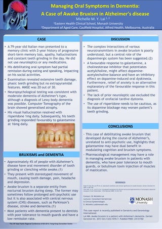 Managing	
  Oral	
  Symptoms	
  in	
  DemenAa:	
  	
  
A	
  Case	
  of	
  Awake	
  Bruxism	
  in	
  Alzheimer’s	
  disease	
  
	
  1,	
  2	
  
Michelle	
  M.	
  Y.	
  Lai

1Eastern	
  Health	
  Clinical	
  School,	
  Monash	
  University	
  

2Department	
  of	
  Aged	
  Care,	
  Caulﬁeld	
  Hospital,	
  Alfred	
  Health,	
  Melbourne,	
  Australia	
  

CASE	
  

DISCUSSION	
  

•  A 79-year old Italian man presented to a
memory clinic with 2-year history of progressive
short-term memory loss, apathy, hallucinations
and constant teeth grinding in the day. He did
not use neuroleptics or any medications.
•  His debilitating oral symptom had partial
remission during eating and speaking, impacting
on his social activities.
•  Examination revealed extensive teeth damage,
phasic teeth grinding but no extrapyramidal
features. MMSE was 20 out of 30.
•  Neuropsychological testing was consistent with
moderate dementia of Alzheimer’s type,
although a diagnosis of Lewy body dementia
was possible. Computer Tomography of the
brain showed generalised atrophy.
•  His visual hallucination resolved with
risperidone 1mg daily. Subsequently, his teeth
grinding responded favourably to galantamine
at 16mg daily.

•  The complex interactions of various
neurotransmitters in awake bruxism is poorly
understood, but a central role of the
dopaminergic system has been suggested.(2)
•  A favourable response to galantamine, a
cholinesterase inhibitor that potentiates
acetylcholine, might affect dopamineacetylecholine balance and have an inhibitory
effect on dopamine-induced oral dyskinesia.
Furthermore, relief of anxiety is an alternative
explanatory of the favourable response in this
patient.
•  The lack of prior neuroleptic use excluded the
diagnosis of orofacial tardive dystonia.
•  The use of risperidone needs to be cautious, as
its dopamine blockage may worsen patient’s
teeth grinding.

BRUXISMS	
  and	
  DEMENTIA	
  
•  Approximately 4% of people with Alzheimer’s
disease have oral movement disorder of tooth
grinding or clenching while awake.(1)
•  They present with stereotyped movement of
mouth, causing tooth damage, pain, headache
and depression.
•  Awake bruxism is a separate entity from
nocturnal bruxism during sleep. The former may
sometimes follow prolonged anti-psychotic use
but it is also associated with central nervous
system (CNS) diseases, such as Parkinson’s
disease, stroke and dementia.(1)
•  Most patients with dementia present to dentists
with poor tolerance to mouth guards and have a
low remission rate.
The 16th Asia Pacific Regional Conference of ADI 2013, Hong Kong Convention Centre
RESEARCH POSTER PRESENTATION DESIGN © 2012

www.PosterPresentations.com

CONCLUSIONS	
  
-  This case of debilitating awake bruxism that
developed during the course of Alzheimer’s,
unrelated to anti-psychotic use, highlights that
galantamine may have dual benefit in
modulating cognition and bruxism symptoms.
-  Pharmacological management may have a role
in managing awake bruxism in patients with
dementia, who have poor tolerance to mouth
guards, or botulinum toxin injection of muscles
of mastication.

REFERENCES	
  
Kwak YT, Han IW, Lee PH et al. Associated conditions and clinical significance of awake bruxism. Geriatr Gerontol Int
2009; 9:382-390.
Chen WH, Lu YC, Lui CC et al. A proposed mechanism for diurnal/norcturnal hypersensitivity of presynaptic dopamine
receptors in the frontal lobe. J Clin Neurosci 2005; 12:161-163.

Contact: Dr Michelle Lai
Lecturer, Consultant Geriatrician
& Clinical Epidemiologist
E: Michelle.Lai@monash.edu

This case report is recently published in Geriatrics and Gerontology
International:
Lai MM. Awake bruxism in a patient with Alzheimer's dementia. Geriatr
Gerontol Int. 2013 Oct;13(4):1076-7. PubMed PMID: 24131760

 