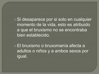 Si desaparece por si solo en cualquier
momento de la vida, esto es atribuido
a que el bruxismo no se encontraba
bien establecido.
El bruxismo o bruxomanía afecta a
adultos o niños y a ambos sexos por
igual.
 