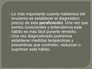 Lo más importante cuando hablamos del
bruxismo es establecer el diagnóstico
precoz de esta parafunción. Una vez que
somos conscientes y entendemos este
hábito es más fácil ponerle remedio.
Una vez diagnosticado podremos
establecer medidas terapéuticas y
preventivas que controlen, reduzcan o
supriman este hábito.
 
