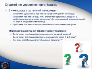 Стратегічне управління організацією
• З чим працює стратегічний менеджмент
– Проблеми, що напряму пов’язані з основними цілями організації
– Проблеми, пов’язані з будь-яким елементом організації, якщо він є
необхідним для досягнення визначеної цілі, але на даний момент відсутній
чи існує в недостатньому вигляді
– Проблеми, пов’язані з неконтрольованими зовнішніми факторами
• Найважливіші питання стратегічного управління
– Де і в якому стані організація знаходиться на даний момент?
– Де і в якому стані організація хоче знаходитися через 1, 2, 3 роки?
– Як, яким способом досягнути бажаного результату?
 
