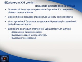 • Основна місія процесно-орієнтованої організації – створення
цінності для споживача
• Саме в бізнес-процесах створюється цінність для споживача
• Успіх організації базується на досконалій реалізації стратегічної
ідеї в бізнес-процесах
• Досконала реалізація стратегічної ідеї досягається шляхом
– Довершеного дизайну процесів
– Відповідних людей, що їх реалізують
– Відповідного середовища
Бібліотека в XXI столітті –
процесно-орієнтована система
 