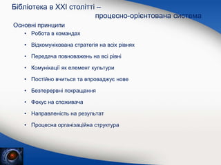 Основні принципи
• Робота в командах
• Відкомунікована стратегія на всіх рівнях
• Передача повноважень на всі рівні
• Комунікації як елемент культури
• Постійно вчиться та впроваджує нове
• Безперервні покращання
• Фокус на споживача
• Направленість на результат
• Процесна організаційна структура
Бібліотека в XXI столітті –
процесно-орієнтована система
 