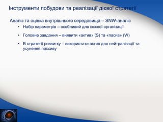 Аналіз та оцінка внутрішнього середовища – SNW-аналіз
• Набір параметрів – особливий для кожної організації
• Головне завдання – виявити «актив» (S) та «пасив» (W)
• В стратегії розвитку – використати актив для нейтралізації та
усунення пассиву
Інструменти побудови та реалізації дієвої стратегії
 