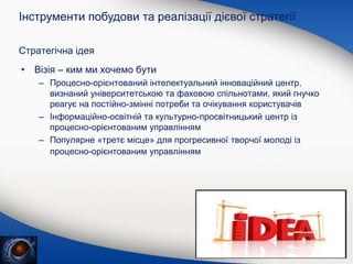 Стратегічна ідея
• Візія – ким ми хочемо бути
– Процесно-орієнтований інтелектуальний інноваційний центр,
визнаний університетською та фаховою спільнотами, який гнучко
реагує на постійно-змінні потреби та очікування користувачів
– Інформаційно-освітній та культурно-просвітницький центр із
процесно-орієнтованим управлінням
– Популярне «третє місце» для прогресивної творчої молоді із
процесно-орієнтованим управлінням
Інструменти побудови та реалізації дієвої стратегії
 