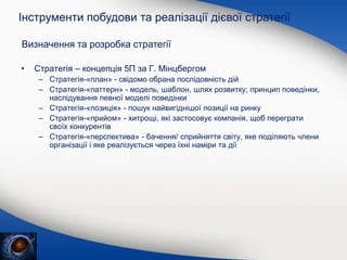 • Стратегія – концепція 5П за Г. Мінцбергом
– Стратегія-«план» - свідомо обрана послідовність дій
– Стратегія-«паттерн» - модель, шаблон, шлях розвитку; принцип поведінки,
наслідування певної моделі поведінки
– Стратегія-«позиція» - пошук найвигіднішої позиції на ринку
– Стратегія-«прийом» - хитрощі, які застосовує компанія, щоб переграти
своїх конкурентів
– Стратегія-«перспектива» - бачення/ сприйняття світу, яке поділяють члени
організації і яке реалізується через їхні наміри та дії
Інструменти побудови та реалізації дієвої стратегії
Визначення та розробка стратегії
 