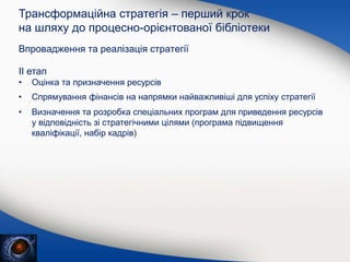 Впровадження та реалізація стратегії
Трансформаційна стратегія – перший крок
на шляху до процесно-орієнтованої бібліотеки
ІІ етап
• Оцінка та призначення ресурсів
• Спрямування фінансів на напрямки найважливіші для успіху стратегії
• Визначення та розробка спеціальних програм для приведення ресурсів
у відповідність зі стратегічними цілями (програма підвищення
кваліфікації, набір кадрів)
 