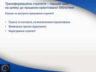 Оцінка та контроль виконання стратегії
Трансформаційна стратегія – перший крок
на шляху до процесно-орієнтованої бібліотеки
• Оцінка та контроль за визначеними індикаторами
• Виявлення причин відхилення
• Коригування стратегії
 