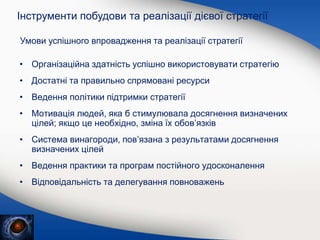 • Організаційна здатність успішно використовувати стратегію
• Достатні та правильно спрямовані ресурси
• Ведення політики підтримки стратегії
• Мотивація людей, яка б стимулювала досягнення визначених
цілей; якщо це необхідно, зміна їх обов’язків
• Система винагороди, пов’язана з результатами досягнення
визначених цілей
• Ведення практики та програм постійного удосконалення
• Відповідальність та делегування повноважень
Інструменти побудови та реалізації дієвої стратегії
Умови успішного впровадження та реалізації стратегії
 