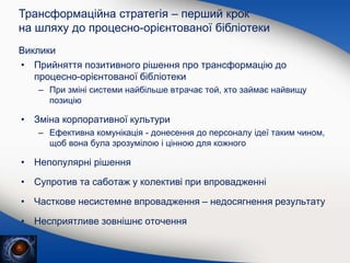Виклики
• Прийняття позитивного рішення про трансформацію до
процесно-орієнтованої бібліотеки
– При зміні системи найбільше втрачає той, хто займає найвищу
позицію
• Зміна корпоративної культури
– Ефективна комунікація - донесення до персоналу ідеї таким чином,
щоб вона була зрозумілою і цінною для кожного
• Непопулярні рішення
• Супротив та саботаж у колективі при впровадженні
• Часткове несистемне впровадження – недосягнення результату
• Несприятливе зовнішнє оточення
Трансформаційна стратегія – перший крок
на шляху до процесно-орієнтованої бібліотеки
 