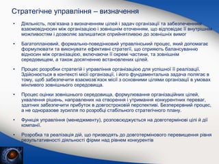Стратегічне управління – визначення
• Діяльність, пов’язана з визначенням цілей і задач організації та забезпеченням
взаємовідносин між організацією і зовнішнім оточенням, що відповідає її внутрішнім
можливостям і дозволяє залишатися сприйнятливою до зовнішніх вимог
• Багатоплановий, формально-поведінковий управлінський процес, який допомагає
формулювати та виконувати ефективні стратегії, що сприяють балансуванню
відносин між організацією, включаючи її окремі частини, та зовнішнім
середовищем, а також досягненню встановлених цілей.
• Процес розробки стратегій і управління організацією для успішної її реалізації.
Здійснюється в контексті місії організації, і його фундаментальна задача полягає в
тому, щоб забезпечити взаємозв’язок місії з основними цілями організації в умовах
мінливого зовнішнього середовища.
• Процес оцінки зовнішнього середовища, формулювання організаційних цілей,
ухвалення рішень, направлених на створення і утримання конкурентних переваг,
здатних забезпечити прибуток в довгостроковій перспективі. Безперервний процес,
а не одноразове зусилля по розробці стабільного стратегічного плану.
• Функція управління (менеджменту), розповсюджується на довготермінові цілі й дії
компанії.
• Розробка та реалізація дій, що призводять до довготермінового перевищення рівня
результативності діяльності фірми над рівнем конкурентів
• …
 