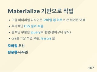 Materialize 기반으로작업
구글 머티리얼 디자인은 모바일 앱 위주로 큰 화면은 어색
추가적인 CSS 덮어 씌움
동적인 부분은 jquery로 충분(장바구니 정도)
css를 그냥 쓰면 고통. lesscss 씀
모바일우선
반응형디자인
107
 