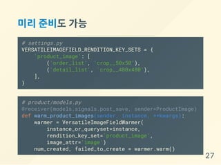 미리준비도가능
# settings.py
VERSATILEIMAGEFIELD_RENDITION_KEY_SETS = {
'product_image': [
('order_list', 'crop__50x50'),
('detail_list', 'crop__480x480'),
],
}
# product/models.py
@receiver(models.signals.post_save, sender=ProductImage)
def warm_product_images(sender, instance, **kwargs):
warmer = VersatileImageFieldWarmer(
instance_or_queryset=instance,
rendition_key_set='product_image',
image_attr='image')
num_created, failed_to_create = warmer.warm()
27
 