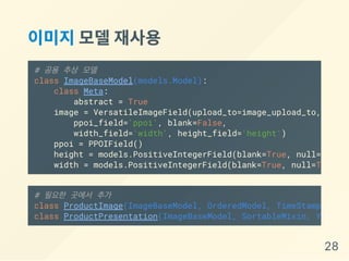 이미지모델재사용
# 공용 추상 모델
class ImageBaseModel(models.Model):
class Meta:
abstract = True
image = VersatileImageField(upload_to=image_upload_to,
ppoi_field='ppoi', blank=False,
width_field='width', height_field='height')
ppoi = PPOIField()
height = models.PositiveIntegerField(blank=True, null=True
width = models.PositiveIntegerField(blank=True, null=True
# 필요한 곳에서 추가
class ProductImage(ImageBaseModel, OrderedModel, TimeStampedMode
class ProductPresentation(ImageBaseModel, SortableMixin, YAMLLoa
28
 